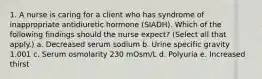 1. A nurse is caring for a client who has syndrome of inappropriate antidiuretic hormone (SIADH). Which of the following findings should the nurse expect? (Select all that apply.) a. Decreased serum sodium b. Urine specific gravity 1.001 c. Serum osmolarity 230 mOsm/L d. Polyuria e. Increased thirst