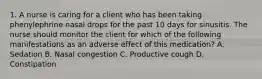 1. A nurse is caring for a client who has been taking phenylephrine nasal drops for the past 10 days for sinusitis. The nurse should monitor the client for which of the following manifestations as an adverse effect of this medication? A. Sedation B. Nasal congestion C. Productive cough D. Constipation