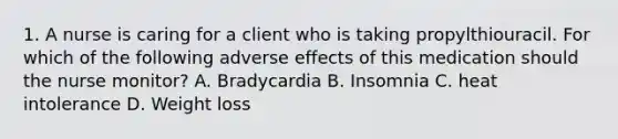 1. A nurse is caring for a client who is taking propylthiouracil. For which of the following adverse effects of this medication should the nurse monitor? A. Bradycardia B. Insomnia C. heat intolerance D. Weight loss