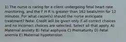 1) The nurse is caring for a client undergoing fetal heart rate monitoring, and the F H R is greater than 162 beats/min for 12 minutes. For what cause(s) should the nurse anticipate treatment? Note: Credit will be given only if all correct choices and no incorrect choices are selected. Select all that apply. A) Maternal anxiety B) Fetal asphyxia C) Prematurity D) Fetal anemia E) Maternal hypotension