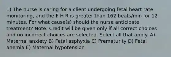 1) The nurse is caring for a client undergoing fetal heart rate monitoring, and the F H R is <a href='https://www.questionai.com/knowledge/ktgHnBD4o3-greater-than' class='anchor-knowledge'>greater than</a> 162 beats/min for 12 minutes. For what cause(s) should the nurse anticipate treatment? Note: Credit will be given only if all correct choices and no incorrect choices are selected. Select all that apply. A) Maternal anxiety B) Fetal asphyxia C) Prematurity D) Fetal anemia E) Maternal hypotension