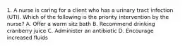 1. A nurse is caring for a client who has a urinary tract infection (UTI). Which of the following is the priority intervention by the nurse? A. Offer a warm sitz bath B. Recommend drinking cranberry juice C. Administer an antibiotic D. Encourage increased fluids