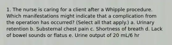 1. The nurse is caring for a client after a Whipple procedure. Which manifestations might indicate that a complication from the operation has occurred? (Select all that apply.) a. Urinary retention b. Substernal chest pain c. Shortness of breath d. Lack of bowel sounds or flatus e. Urine output of 20 mL/6 hr