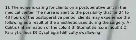 1). The nurse is caring for clients on a postoperative unit in the medical center. The nurse is alert to the possibility that for 24 to 48 hours of the postoperative period, clients may experience the following as a result of the anesthetic used during the surgery: A) Colitis (inflammation of the colon) B) Stomatitis (sore mouth) C) Paralytic ileus D) Dysphagia (difficulty swallowing)