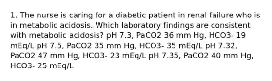 1. The nurse is caring for a diabetic patient in renal failure who is in metabolic acidosis. Which laboratory findings are consistent with metabolic acidosis? pH 7.3, PaCO2 36 mm Hg, HCO3- 19 mEq/L pH 7.5, PaCO2 35 mm Hg, HCO3- 35 mEq/L pH 7.32, PaCO2 47 mm Hg, HCO3- 23 mEq/L pH 7.35, PaCO2 40 mm Hg, HCO3- 25 mEq/L