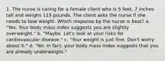 1. The nurse is caring for a female client who is 5 feet, 7 inches tall and weighs 115 pounds. The client asks the nurse if she needs to lose weight. Which response by the nurse is best? a. "Yes. Your body mass index suggests you are slightly overweight." b. "Maybe. Let's look at your risks for cardiovascular disease." c. "Your weight is just fine. Don't worry about it." d. "No. In fact, your body mass index suggests that you are already underweight."