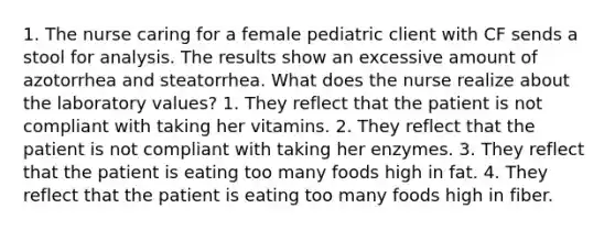 1. The nurse caring for a female pediatric client with CF sends a stool for analysis. The results show an excessive amount of azotorrhea and steatorrhea. What does the nurse realize about the laboratory values? 1. They reflect that the patient is not compliant with taking her vitamins. 2. They reflect that the patient is not compliant with taking her enzymes. 3. They reflect that the patient is eating too many foods high in fat. 4. They reflect that the patient is eating too many foods high in fiber.