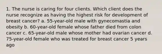 1. The nurse is caring for four clients. Which client does the nurse recognize as having the highest risk for development of breast cancer? a. 55-year-old male with gynecomastia and obesity b. 60-year-old female whose father died from colon cancer c. 65-year-old male whose mother had ovarian cancer d. 75-year-old female who was treated for breast cancer 5 years ago