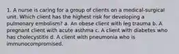 1. A nurse is caring for a group of clients on a medical-surgical unit. Which client has the highest risk for developing a pulmonary embolism? a. An obese client with leg trauma b. A pregnant client with acute asthma c. A client with diabetes who has cholecystitis d. A client with pneumonia who is immunocompromised.