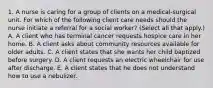 1. A nurse is caring for a group of clients on a medical‑surgical unit. For which of the following client care needs should the nurse initiate a referral for a social worker? (Select all that apply.) A. A client who has terminal cancer requests hospice care in her home. B. A client asks about community resources available for older adults. C. A client states that she wants her child baptized before surgery. D. A client requests an electric wheelchair for use after discharge. E. A client states that he does not understand how to use a nebulizer.