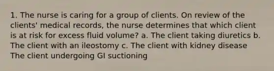 1. The nurse is caring for a group of clients. On review of the clients' medical records, the nurse determines that which client is at risk for excess fluid volume? a. The client taking diuretics b. The client with an ileostomy c. The client with kidney disease The client undergoing GI suctioning