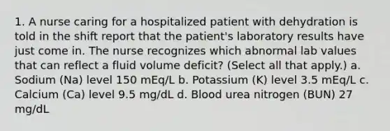 1. A nurse caring for a hospitalized patient with dehydration is told in the shift report that the patient's laboratory results have just come in. The nurse recognizes which abnormal lab values that can reflect a fluid volume deficit? (Select all that apply.) a. Sodium (Na) level 150 mEq/L b. Potassium (K) level 3.5 mEq/L c. Calcium (Ca) level 9.5 mg/dL d. Blood urea nitrogen (BUN) 27 mg/dL