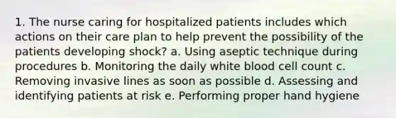 1. The nurse caring for hospitalized patients includes which actions on their care plan to help prevent the possibility of the patients developing shock? a. Using aseptic technique during procedures b. Monitoring the daily white blood cell count c. Removing invasive lines as soon as possible d. Assessing and identifying patients at risk e. Performing proper hand hygiene