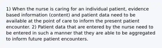 1) When the nurse is caring for an individual patient, evidence based information (content) and patient data need to be available at the point of care to inform the present patient encounter. 2) Patient data that are entered by the nurse need to be entered in such a manner that they are able to be aggregated to inform future patient encounters.