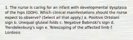 1. The nurse is caring for an infant with developmental dysplasia of the hips (DDH). Which clinical manifestations should the nurse expect to observe? (Select all that apply.) a. Positive Ortolani sign b. Unequal gluteal folds c. Negative Babinski's sign d. Trendelenburg's sign e. Telescoping of the affected limb f. Lordosis