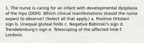 1. The nurse is caring for an infant with developmental dysplasia of the hips (DDH). Which clinical manifestations should the nurse expect to observe? (Select all that apply.) a. Positive Ortolani sign b. Unequal gluteal folds c. Negative Babinski's sign d. Trendelenburg's sign e. Telescoping of the affected limb f. Lordosis