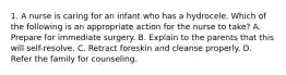 1. A nurse is caring for an infant who has a hydrocele. Which of the following is an appropriate action for the nurse to take? A. Prepare for immediate surgery. B. Explain to the parents that this will self-resolve. C. Retract foreskin and cleanse properly. D. Refer the family for counseling.