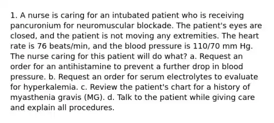 1. A nurse is caring for an intubated patient who is receiving pancuronium for neuromuscular blockade. The patient's eyes are closed, and the patient is not moving any extremities. The heart rate is 76 beats/min, and the blood pressure is 110/70 mm Hg. The nurse caring for this patient will do what? a. Request an order for an antihistamine to prevent a further drop in blood pressure. b. Request an order for serum electrolytes to evaluate for hyperkalemia. c. Review the patient's chart for a history of myasthenia gravis (MG). d. Talk to the patient while giving care and explain all procedures.