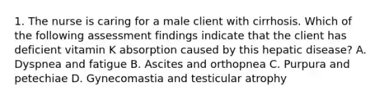 1. The nurse is caring for a male client with cirrhosis. Which of the following assessment findings indicate that the client has deficient vitamin K absorption caused by this hepatic disease? A. Dyspnea and fatigue B. Ascites and orthopnea C. Purpura and petechiae D. Gynecomastia and testicular atrophy