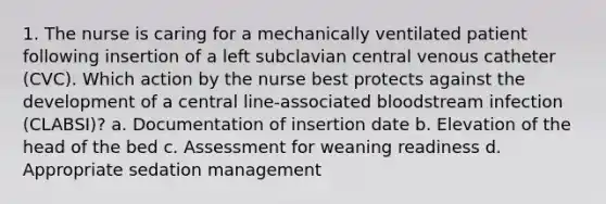 1. The nurse is caring for a mechanically ventilated patient following insertion of a left subclavian central venous catheter (CVC). Which action by the nurse best protects against the development of a central line-associated bloodstream infection (CLABSI)? a. Documentation of insertion date b. Elevation of the head of the bed c. Assessment for weaning readiness d. Appropriate sedation management