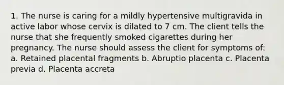 1. The nurse is caring for a mildly hypertensive multigravida in active labor whose cervix is dilated to 7 cm. The client tells the nurse that she frequently smoked cigarettes during her pregnancy. The nurse should assess the client for symptoms of: a. Retained placental fragments b. Abruptio placenta c. Placenta previa d. Placenta accreta