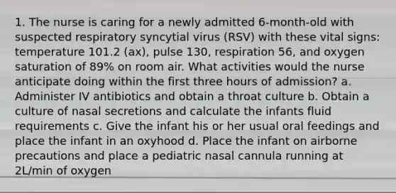 1. The nurse is caring for a newly admitted 6-month-old with suspected respiratory syncytial virus (RSV) with these vital signs: temperature 101.2 (ax), pulse 130, respiration 56, and oxygen saturation of 89% on room air. What activities would the nurse anticipate doing within the first three hours of admission? a. Administer IV antibiotics and obtain a throat culture b. Obtain a culture of nasal secretions and calculate the infants fluid requirements c. Give the infant his or her usual oral feedings and place the infant in an oxyhood d. Place the infant on airborne precautions and place a pediatric nasal cannula running at 2L/min of oxygen