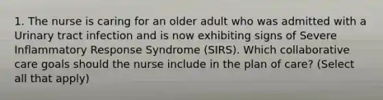 1. The nurse is caring for an older adult who was admitted with a Urinary tract infection and is now exhibiting signs of Severe Inflammatory Response Syndrome (SIRS). Which collaborative care goals should the nurse include in the plan of care? (Select all that apply)