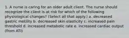 1. A nurse is caring for an older adult client. The nurse should recognize the client is at risk for which of the following physiological changes? (Select all that apply.) a. decreased gastric motility b. decreased skin elasticity c. increased pain threshold d. increased metabolic rate e. increased cardiac output (from ATI)