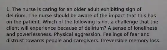 1. The nurse is caring for an older adult exhibiting sign of delirium. The nurse should be aware of the impact that this has on the patient. Which of the following is not a challenge that the client will experience because of delirium? A sense of loneliness and powerlessness. Physical aggression. Feelings of fear and distrust towards people and caregivers. Irreversible memory loss.