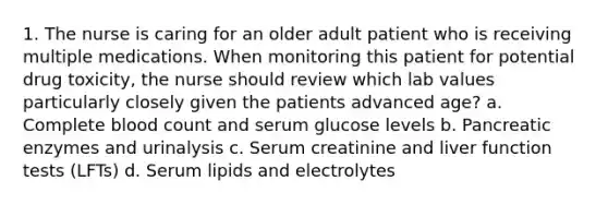 1. The nurse is caring for an older adult patient who is receiving multiple medications. When monitoring this patient for potential drug toxicity, the nurse should review which lab values particularly closely given the patients advanced age? a. Complete blood count and serum glucose levels b. Pancreatic enzymes and urinalysis c. Serum creatinine and liver function tests (LFTs) d. Serum lipids and electrolytes