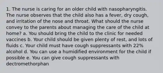 1. The nurse is caring for an older child with nasopharyngitis. The nurse observes that the child also has a fever, dry cough, and irritation of the nose and throat. What should the nurse convey to the parents about managing the care of the child at home? a. You should bring the child to the clinic for needed vaccines b. Your child should be given plenty of rest, and lots of fluids c. Your child must have cough suppressants with 22% alcohol d. You can use a humidified environment for the child if possible e. You can give cough suppressants with dectromethorphan