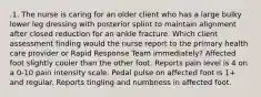 .1. The nurse is caring for an older client who has a large bulky lower leg dressing with posterior splint to maintain alignment after closed reduction for an ankle fracture. Which client assessment finding would the nurse report to the primary health care provider or Rapid Response Team immediately? Affected foot slightly cooler than the other foot. Reports pain level is 4 on a 0-10 pain intensity scale. Pedal pulse on affected foot is 1+ and regular. Reports tingling and numbness in affected foot.