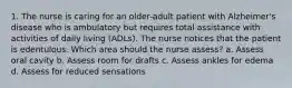 1. The nurse is caring for an older-adult patient with Alzheimer's disease who is ambulatory but requires total assistance with activities of daily living (ADLs). The nurse notices that the patient is edentulous. Which area should the nurse assess? a. Assess oral cavity b. Assess room for drafts c. Assess ankles for edema d. Assess for reduced sensations