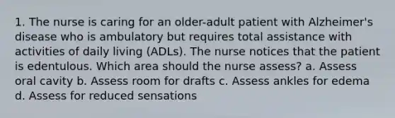 1. The nurse is caring for an older-adult patient with Alzheimer's disease who is ambulatory but requires total assistance with activities of daily living (ADLs). The nurse notices that the patient is edentulous. Which area should the nurse assess? a. Assess oral cavity b. Assess room for drafts c. Assess ankles for edema d. Assess for reduced sensations