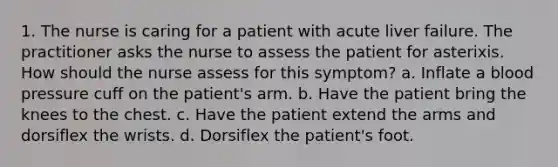 1. The nurse is caring for a patient with acute liver failure. The practitioner asks the nurse to assess the patient for asterixis. How should the nurse assess for this symptom? a. Inflate a blood pressure cuff on the patient's arm. b. Have the patient bring the knees to the chest. c. Have the patient extend the arms and dorsiflex the wrists. d. Dorsiflex the patient's foot.