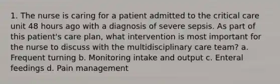 1. The nurse is caring for a patient admitted to the critical care unit 48 hours ago with a diagnosis of severe sepsis. As part of this patient's care plan, what intervention is most important for the nurse to discuss with the multidisciplinary care team? a. Frequent turning b. Monitoring intake and output c. Enteral feedings d. Pain management