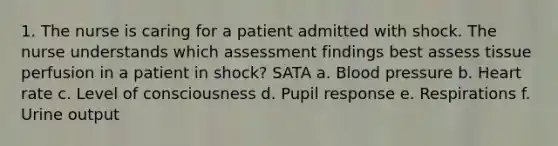 1. The nurse is caring for a patient admitted with shock. The nurse understands which assessment findings best assess tissue perfusion in a patient in shock? SATA a. Blood pressure b. Heart rate c. Level of consciousness d. Pupil response e. Respirations f. Urine output