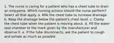 1. The nurse is caring for a patient who has a chest tube to drain an empyema. Which nursing actions should the nurse perform? Select all that apply. a. Milk the chest tube to increase drainage. b. Keep the drainage below the patient's chest level. c. Clamp the chest tube when the patient is moving about. d. Fill the water seal chamber to the mark given by the manufacturer and observe it. e. If the tube disconnects, ask the patient to cough and exhale as much as possible