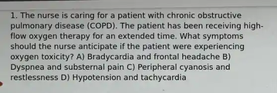 1. The nurse is caring for a patient with chronic obstructive pulmonary disease (COPD). The patient has been receiving high-flow oxygen therapy for an extended time. What symptoms should the nurse anticipate if the patient were experiencing oxygen toxicity? A) Bradycardia and frontal headache B) Dyspnea and substernal pain C) Peripheral cyanosis and restlessness D) Hypotension and tachycardia