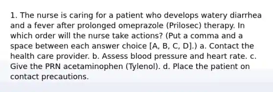 1. The nurse is caring for a patient who develops watery diarrhea and a fever after prolonged omeprazole (Prilosec) therapy. In which order will the nurse take actions? (Put a comma and a space between each answer choice [A, B, C, D].) a. Contact the health care provider. b. Assess blood pressure and heart rate. c. Give the PRN acetaminophen (Tylenol). d. Place the patient on contact precautions.