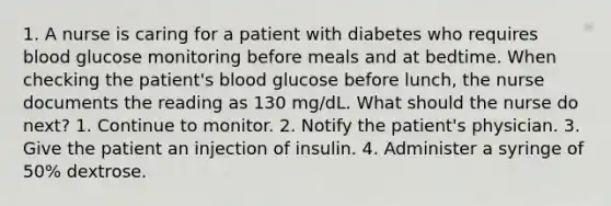 1. A nurse is caring for a patient with diabetes who requires blood glucose monitoring before meals and at bedtime. When checking the patient's blood glucose before lunch, the nurse documents the reading as 130 mg/dL. What should the nurse do next? 1. Continue to monitor. 2. Notify the patient's physician. 3. Give the patient an injection of insulin. 4. Administer a syringe of 50% dextrose.