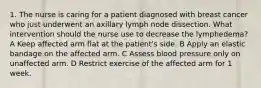 1. The nurse is caring for a patient diagnosed with breast cancer who just underwent an axillary lymph node dissection. What intervention should the nurse use to decrease the lymphedema? A Keep affected arm flat at the patient's side. B Apply an elastic bandage on the affected arm. C Assess blood pressure only on unaffected arm. D Restrict exercise of the affected arm for 1 week.