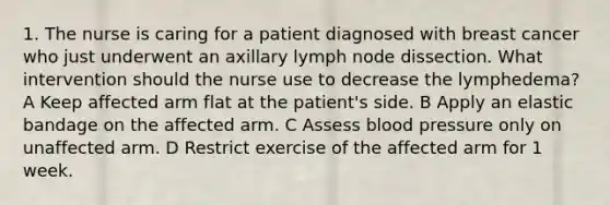 1. The nurse is caring for a patient diagnosed with breast cancer who just underwent an axillary lymph node dissection. What intervention should the nurse use to decrease the lymphedema? A Keep affected arm flat at the patient's side. B Apply an elastic bandage on the affected arm. C Assess <a href='https://www.questionai.com/knowledge/kD0HacyPBr-blood-pressure' class='anchor-knowledge'>blood pressure</a> only on unaffected arm. D Restrict exercise of the affected arm for 1 week.