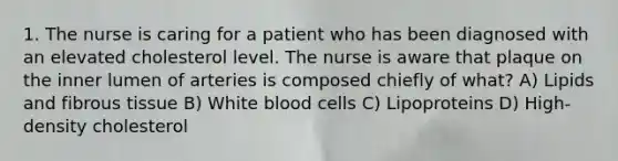 1. The nurse is caring for a patient who has been diagnosed with an elevated cholesterol level. The nurse is aware that plaque on the inner lumen of arteries is composed chiefly of what? A) Lipids and fibrous tissue B) White blood cells C) Lipoproteins D) High-density cholesterol