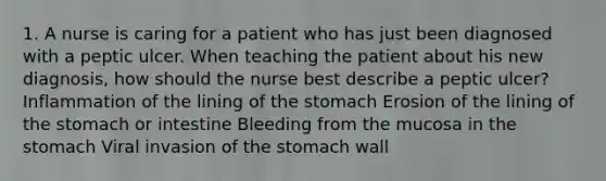 1. A nurse is caring for a patient who has just been diagnosed with a peptic ulcer. When teaching the patient about his new diagnosis, how should the nurse best describe a peptic ulcer? Inflammation of the lining of the stomach Erosion of the lining of the stomach or intestine Bleeding from the mucosa in the stomach Viral invasion of the stomach wall