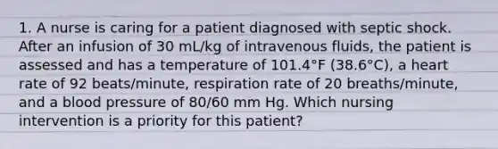 1. A nurse is caring for a patient diagnosed with septic shock. After an infusion of 30 mL/kg of intravenous fluids, the patient is assessed and has a temperature of 101.4°F (38.6°C), a heart rate of 92 beats/minute, respiration rate of 20 breaths/minute, and a blood pressure of 80/60 mm Hg. Which nursing intervention is a priority for this patient?