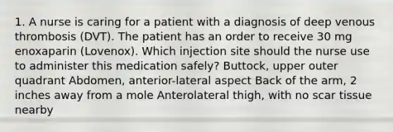 1. A nurse is caring for a patient with a diagnosis of deep venous thrombosis (DVT). The patient has an order to receive 30 mg enoxaparin (Lovenox). Which injection site should the nurse use to administer this medication safely? Buttock, upper outer quadrant Abdomen, anterior-lateral aspect Back of the arm, 2 inches away from a mole Anterolateral thigh, with no scar tissue nearby