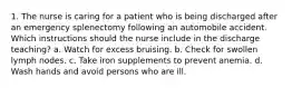 1. The nurse is caring for a patient who is being discharged after an emergency splenectomy following an automobile accident. Which instructions should the nurse include in the discharge teaching? a. Watch for excess bruising. b. Check for swollen lymph nodes. c. Take iron supplements to prevent anemia. d. Wash hands and avoid persons who are ill.