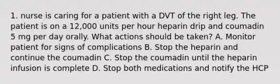 1. nurse is caring for a patient with a DVT of the right leg. The patient is on a 12,000 units per hour heparin drip and coumadin 5 mg per day orally. What actions should be taken? A. Monitor patient for signs of complications B. Stop the heparin and continue the coumadin C. Stop the coumadin until the heparin infusion is complete D. Stop both medications and notify the HCP