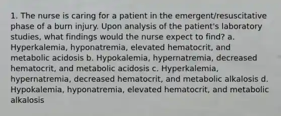 1. The nurse is caring for a patient in the emergent/resuscitative phase of a burn injury. Upon analysis of the patient's laboratory studies, what findings would the nurse expect to find? a. Hyperkalemia, hyponatremia, elevated hematocrit, and metabolic acidosis b. Hypokalemia, hypernatremia, decreased hematocrit, and metabolic acidosis c. Hyperkalemia, hypernatremia, decreased hematocrit, and metabolic alkalosis d. Hypokalemia, hyponatremia, elevated hematocrit, and metabolic alkalosis